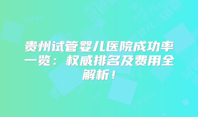 贵州试管婴儿医院成功率一览：权威排名及费用全解析！