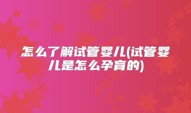 怎么了解试管婴儿(试管婴儿是怎么孕育的)