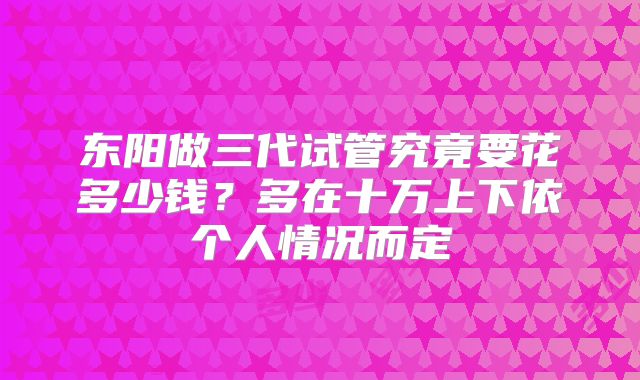 东阳做三代试管究竟要花多少钱？多在十万上下依个人情况而定