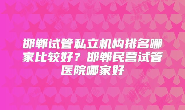 邯郸试管私立机构排名哪家比较好？邯郸民营试管医院哪家好