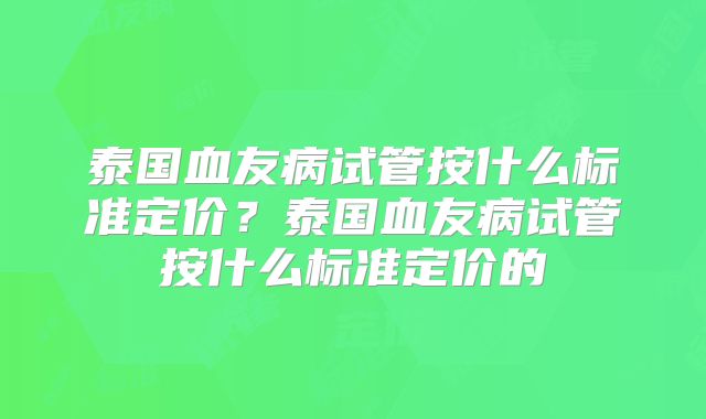 泰国血友病试管按什么标准定价？泰国血友病试管按什么标准定价的