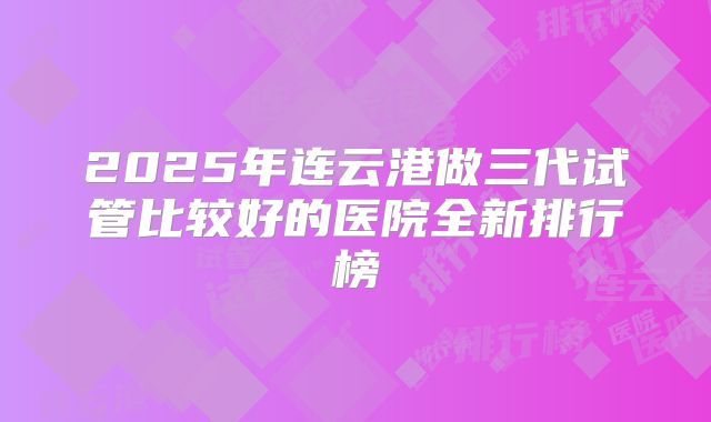 2025年连云港做三代试管比较好的医院全新排行榜