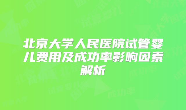 北京大学人民医院试管婴儿费用及成功率影响因素解析