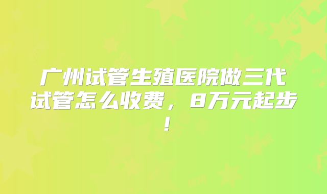 广州试管生殖医院做三代试管怎么收费，8万元起步！