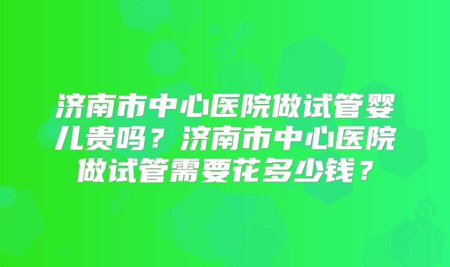 济南市中心医院做试管婴儿贵吗?济南市中心医院做试管需要花多少钱?