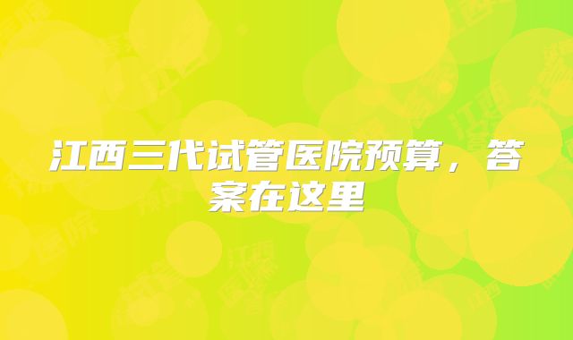 江西三代试管医院预算,答案在这里