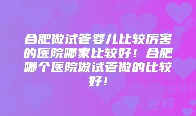 合肥做试管婴儿比较厉害的医院哪家比较好!合肥哪个医院做试管做的比较好!