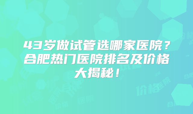 43岁做试管选哪家医院?合肥热门医院排名及价格大揭秘!