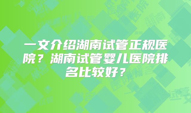 一文介绍湖南试管正规医院？湖南试管婴儿医院排名比较好？