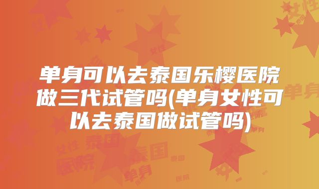单身可以去泰国乐樱医院做三代试管吗(单身女性可以去泰国做试管吗)