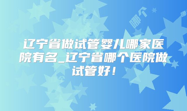辽宁省做试管婴儿哪家医院有名_辽宁省哪个医院做试管好!