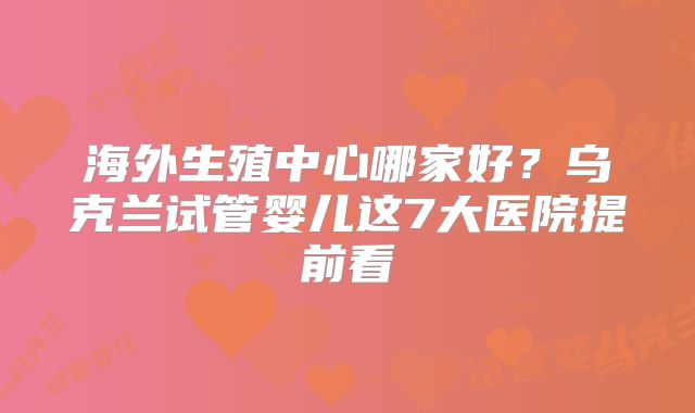 海外生殖中心哪家好？乌克兰试管婴儿这7大医院提前看