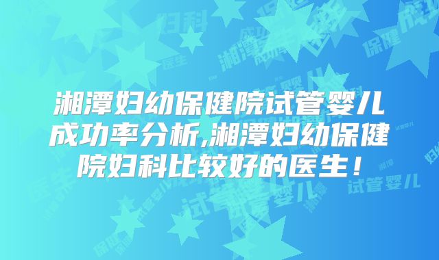 湘潭妇幼保健院试管婴儿成功率分析,湘潭妇幼保健院妇科比较好的医生！