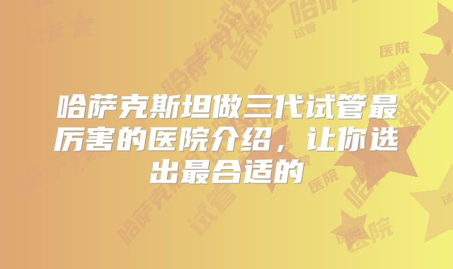 哈萨克斯坦做三代试管最厉害的医院介绍,让你选出最合适的