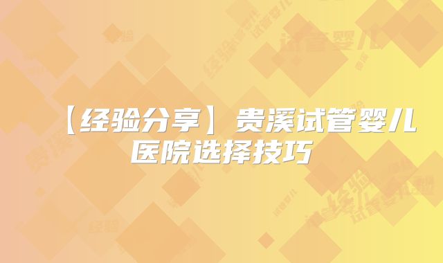 【经验分享】贵溪试管婴儿医院选择技巧