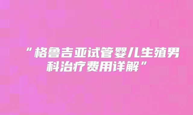 “格鲁吉亚试管婴儿生殖男科治疗费用详解”
