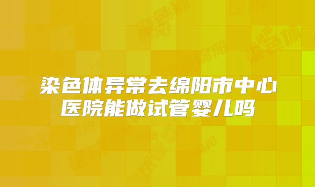染色体异常去绵阳市中心医院能做试管婴儿吗