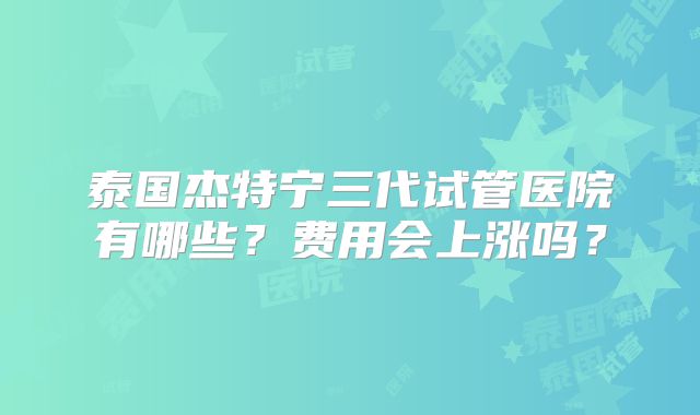 泰国杰特宁三代试管医院有哪些？费用会上涨吗？