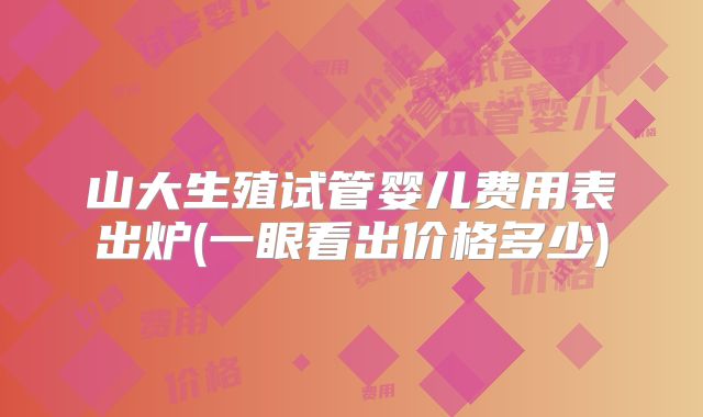 山大生殖试管婴儿费用表出炉(一眼看出价格多少)
