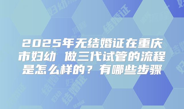 2025年无结婚证在重庆市妇幼 做三代试管的流程是怎么样的？有哪些步骤