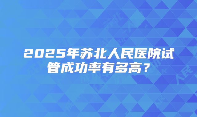 2025年苏北人民医院试管成功率有多高？