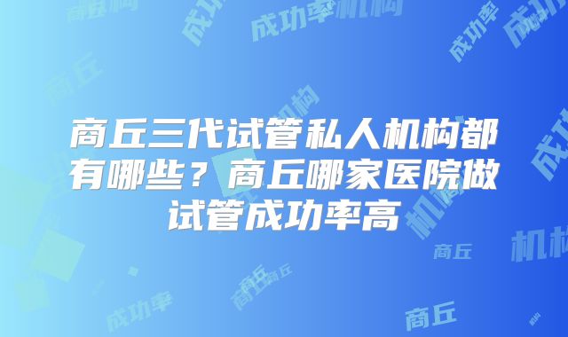 商丘三代试管私人机构都有哪些？商丘哪家医院做试管成功率高