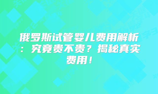 俄罗斯试管婴儿费用解析:究竟贵不贵?揭秘真实费用!