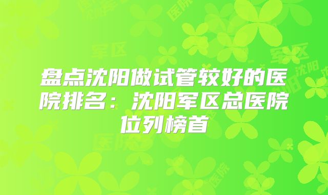 盘点沈阳做试管较好的医院排名:沈阳军区总医院位列榜首