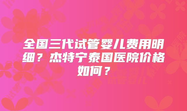 全国三代试管婴儿费用明细？杰特宁泰国医院价格如何？