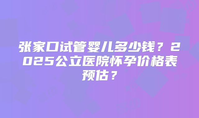张家口试管婴儿多少钱？2025公立医院怀孕价格表预估？
