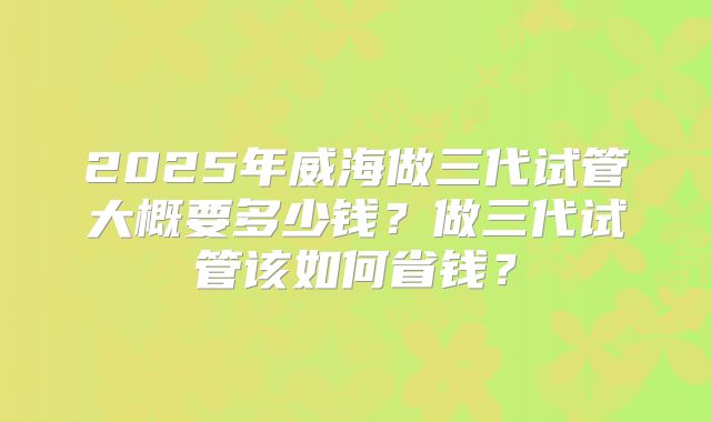 2025年威海做三代试管大概要多少钱？做三代试管该如何省钱？