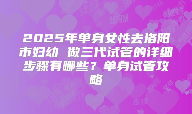 2025年单身女性去洛阳市妇幼 做三代试管的详细步骤有哪些?单身试管攻略