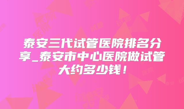 泰安三代试管医院排名分享_泰安市中心医院做试管大约多少钱!