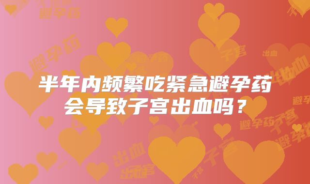 半年内频繁吃紧急避孕药会导致子宫出血吗？