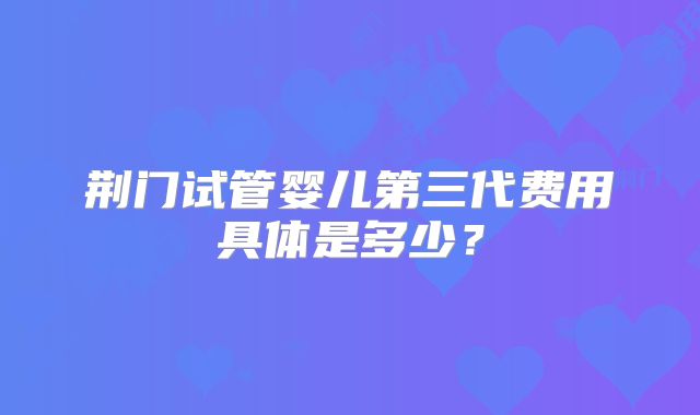 荆门试管婴儿第三代费用具体是多少?