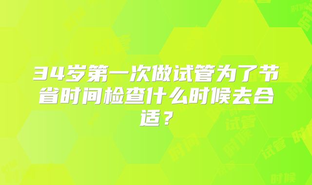 34岁第一次做试管为了节省时间检查什么时候去合适？