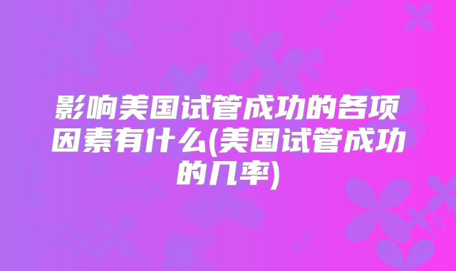 影响美国试管成功的各项因素有什么(美国试管成功的几率)