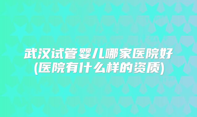 武汉试管婴儿哪家医院好(医院有什么样的资质)