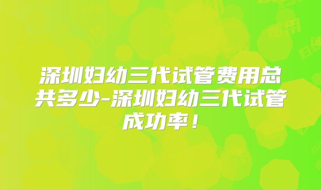 深圳妇幼三代试管费用总共多少-深圳妇幼三代试管成功率！