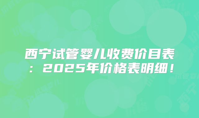 西宁试管婴儿收费价目表：2025年价格表明细！