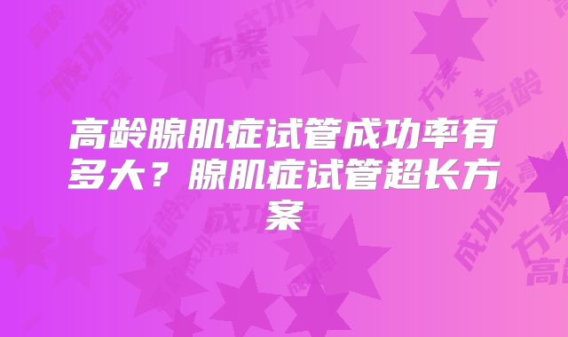 高龄腺肌症试管成功率有多大？腺肌症试管超长方案
