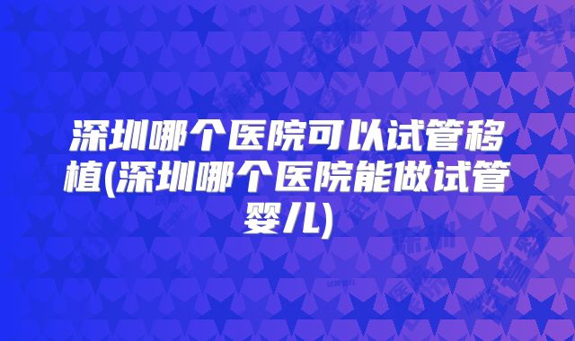 深圳哪个医院可以试管移植(深圳哪个医院能做试管婴儿)