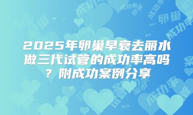 2025年卵巢早衰去丽水做三代试管的成功率高吗？附成功案例分享