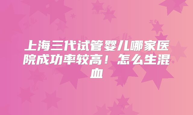 上海三代试管婴儿哪家医院成功率较高！怎么生混血