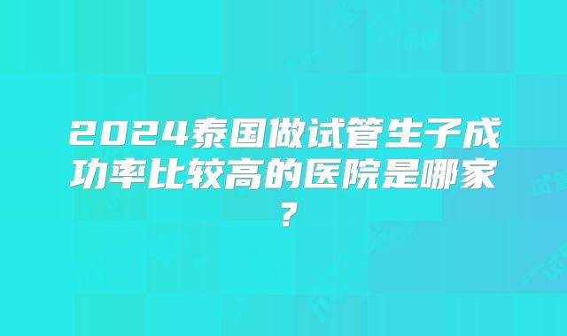 2024泰国做试管生子成功率比较高的医院是哪家?