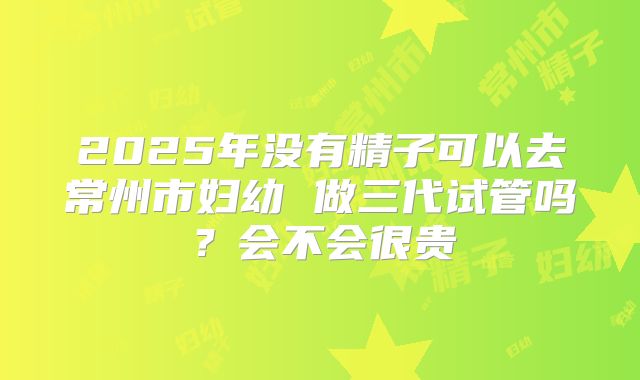 2025年没有精子可以去常州市妇幼 做三代试管吗?会不会很贵
