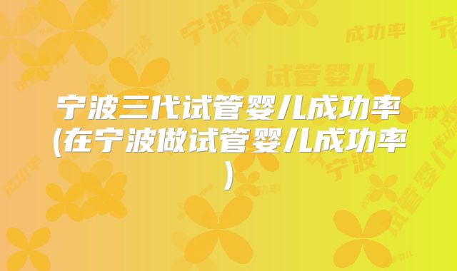 宁波三代试管婴儿成功率(在宁波做试管婴儿成功率)