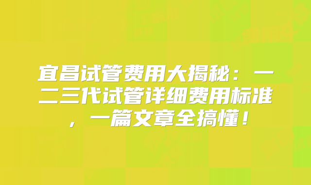 宜昌试管费用大揭秘：一二三代试管详细费用标准，一篇文章全搞懂！