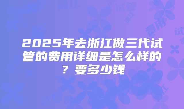 2025年去浙江做三代试管的费用详细是怎么样的？要多少钱