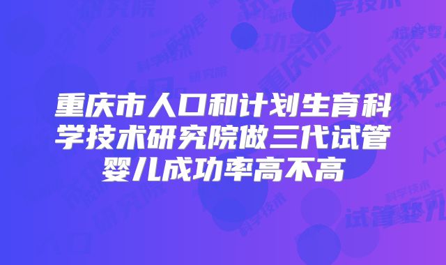 重庆市人口和计划生育科学技术研究院做三代试管婴儿成功率高不高